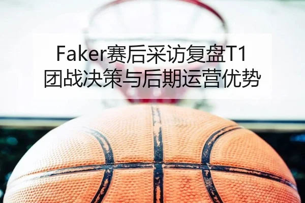 Faker赛后采访复盘T1团战决策与后期运营优势